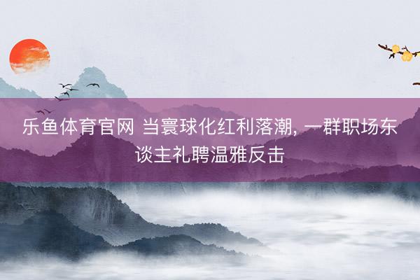 乐鱼体育官网 当寰球化红利落潮, 一群职场东谈主礼聘温雅反击