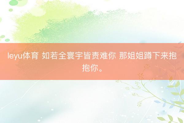 leyu体育 如若全寰宇皆责难你 那姐姐蹲下来抱抱你<a href=