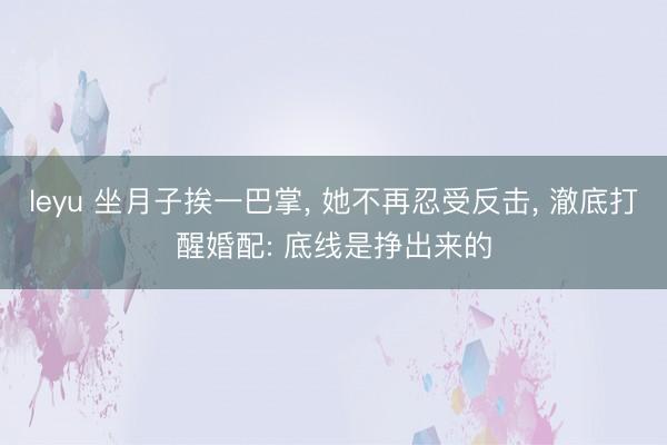leyu 坐月子挨一巴掌, 她不再忍受反击, 澈底打醒婚配: 底线是挣出来的