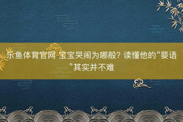 乐鱼体育官网 宝宝哭闹为哪般? 读懂他的“婴语”其实并不难