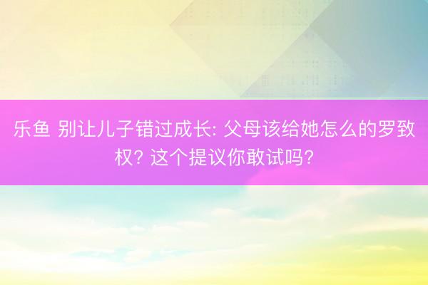 乐鱼 别让儿子错过成长: 父母该给她怎么的罗致权? 这个提议你敢试吗?