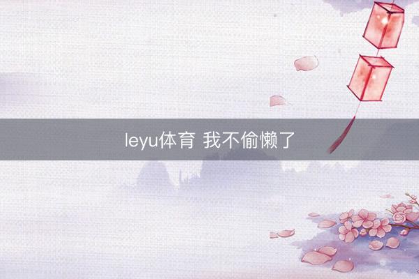 leyu体育 我不偷懒了