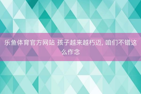 乐鱼体育官方网站 孩子越来越朽迈, 咱们不错这么作念