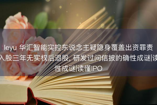 leyu 华汇智能实控东说念主疑隐身覆盖出资罪责, 其子入股三年无实权后退股, 研发过问信披的确性成谜|读懂IPO