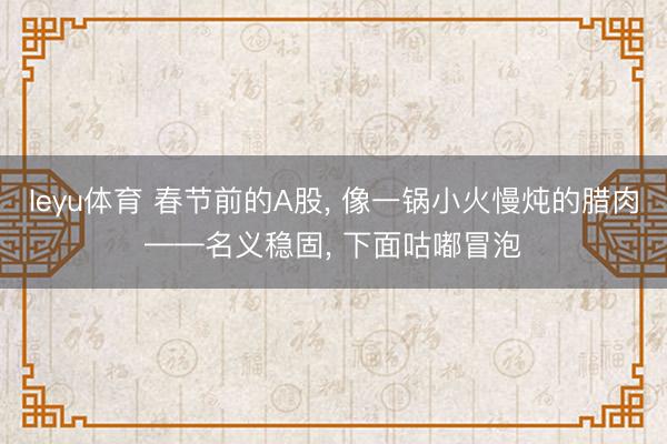 leyu体育 春节前的A股, 像一锅小火慢炖的腊肉——名义稳固, 下面咕嘟冒泡