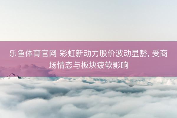 乐鱼体育官网 彩虹新动力股价波动显豁, 受商场情态与板块疲软影响