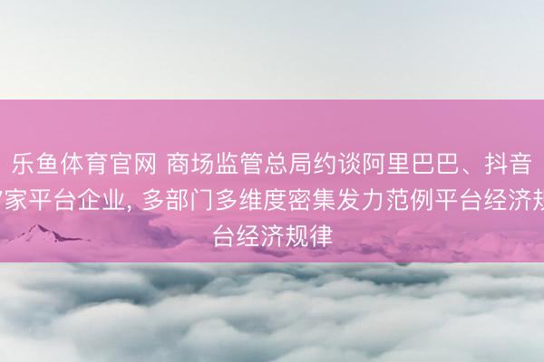 乐鱼体育官网 商场监管总局约谈阿里巴巴、抖音等7家平台企业, 多部门多维度密集发力范例平台经济规律