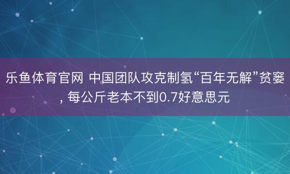 乐鱼体育官网 中国团队攻克制氢“百年无解”贫窭, 每公斤老本不到0.7好意思元