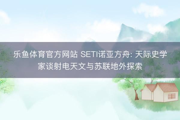 乐鱼体育官方网站 SETI诺亚方舟: 天际史学家谈射电天文与苏联地外探索