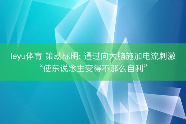 leyu体育 策动标明: 通过向大脑施加电流刺激“使东说念主变得不那么自利”
