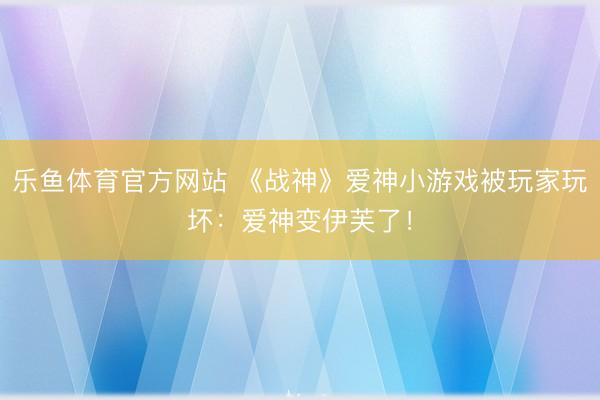 乐鱼体育官方网站 《战神》爱神小游戏被玩家玩坏：爱神变伊芙了！