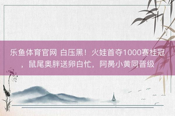 乐鱼体育官网 白压黑！火娃首夺1000赛桂冠，鼠尾奥胖送卵白忙，阿昺小黄同晋级