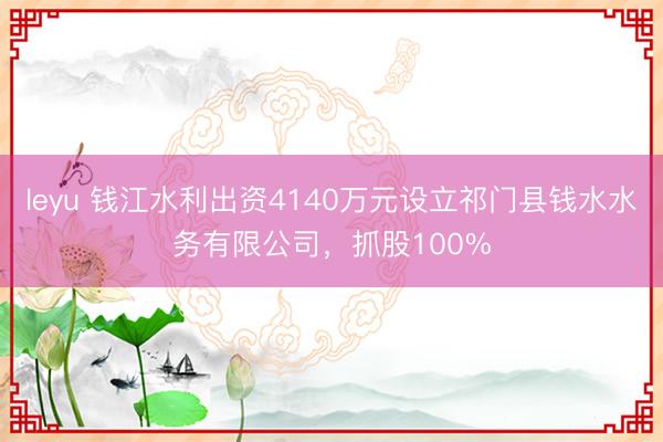 leyu 钱江水利出资4140万元设立祁门县钱水水务有限公司，抓股100%