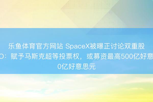 乐鱼体育官方网站 SpaceX被曝正讨论双重股权IPO：赋予马斯克超等投票权，或募资最高500亿好意思元