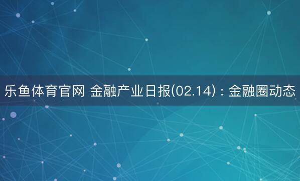 乐鱼体育官网 金融产业日报(02.14) : 金融圈动态