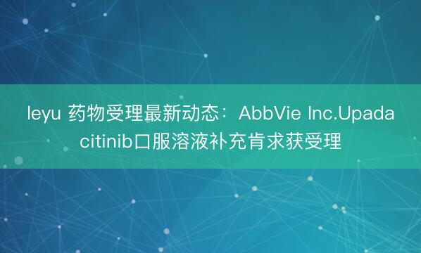 leyu 药物受理最新动态：AbbVie Inc.Upadacitinib口服溶液补充肯求获受理