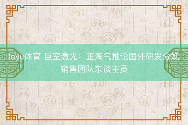leyu体育 巨室激光：正淘气推论国外研发分娩销售团队东谈主员