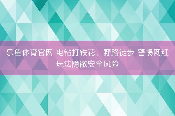 乐鱼体育官网 电钻打铁花、野路徒步 警惕网红玩法隐敝安全风险