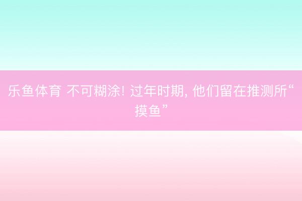 乐鱼体育 不可糊涂! 过年时期, 他们留在推测所“摸鱼”