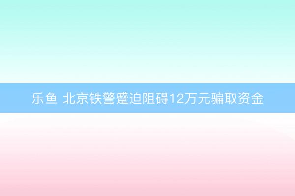 乐鱼 北京铁警蹙迫阻碍12万元骗取资金