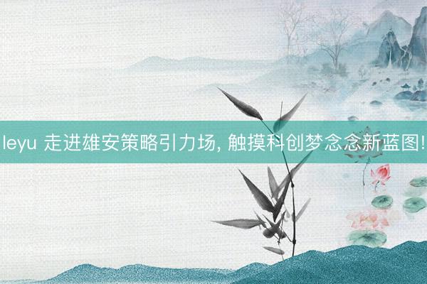 leyu 走进雄安策略引力场, 触摸科创梦念念新蓝图!
