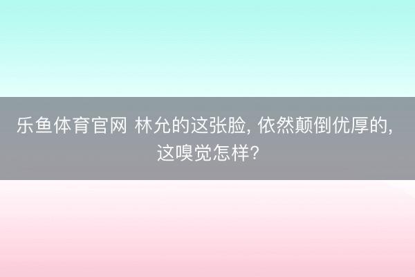 乐鱼体育官网 林允的这张脸, 依然颠倒优厚的, 这嗅觉怎样?