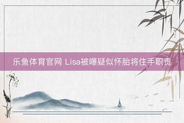 乐鱼体育官网 Lisa被曝疑似怀胎将住手职责
