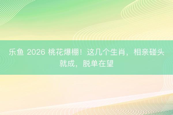 乐鱼 2026 桃花爆棚!这几个生肖,相亲碰头就成,脱单在望