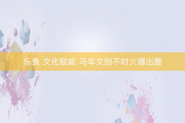 乐鱼 文化赋能 马年文创不时火爆出圈