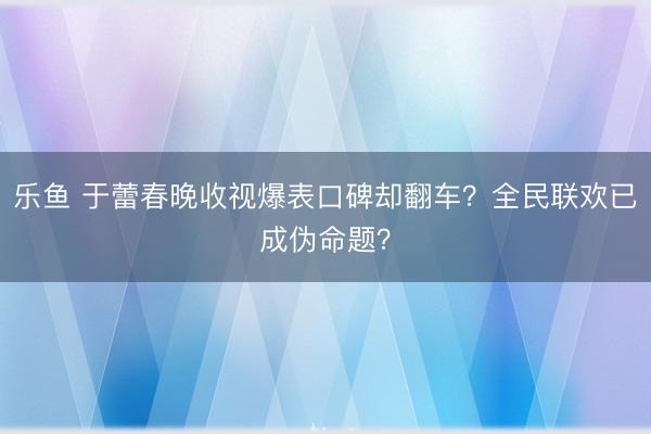 乐鱼 于蕾春晚收视爆表口碑却翻车？全民联欢已成伪命题？