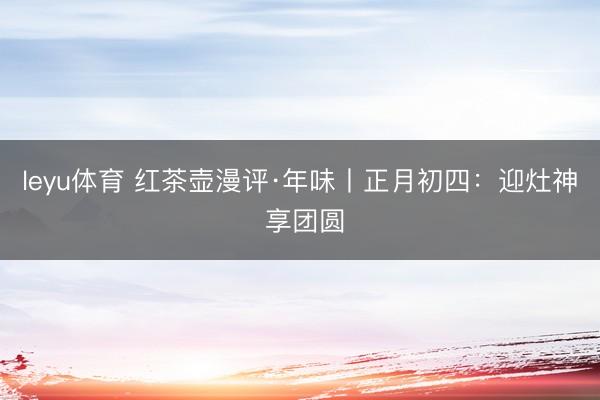 leyu体育 红茶壶漫评·年味丨正月初四：迎灶神 享团圆