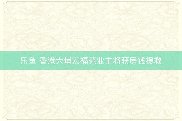 乐鱼 香港大埔宏福苑业主将获房钱援救