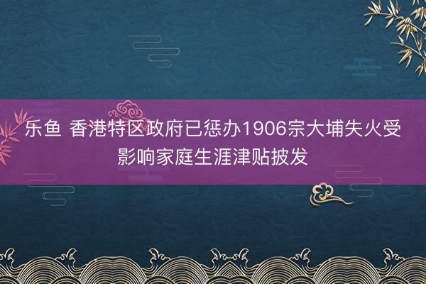 乐鱼 香港特区政府已惩办1906宗大埔失火受影响家庭生涯津贴披发