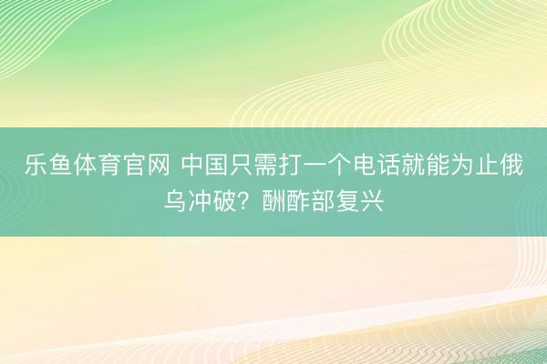 乐鱼体育官网 中国只需打一个电话就能为止俄乌冲破？酬酢部复兴