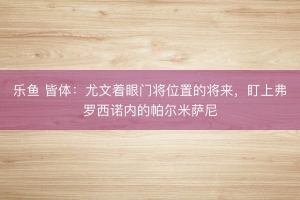 乐鱼 皆体：尤文着眼门将位置的将来，盯上弗罗西诺内的帕尔米萨尼