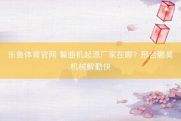 乐鱼体育官网 鬈曲机起源厂家在哪？邢台鹏昊机械解勤快