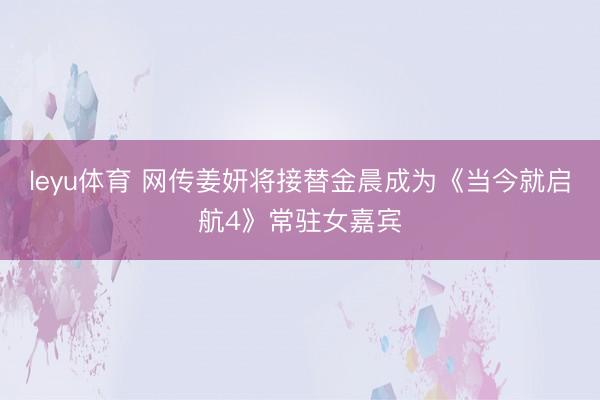 leyu体育 网传姜妍将接替金晨成为《当今就启航4》常驻女嘉宾