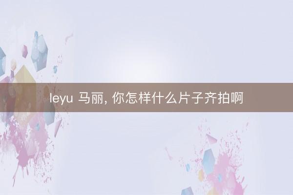 leyu 马丽, 你怎样什么片子齐拍啊