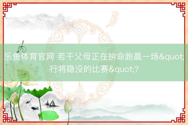 乐鱼体育官网 若干父母正在拚命跑赢一场"行将隐没的比赛"?