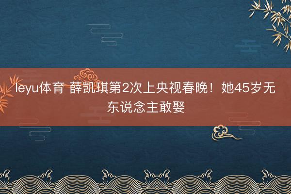 leyu体育 薛凯琪第2次上央视春晚!她45岁无东说念主敢娶