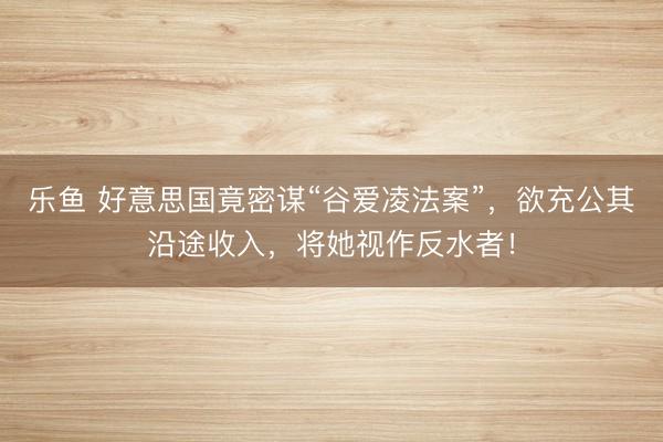 乐鱼 好意思国竟密谋“谷爱凌法案”，欲充公其沿途收入，将她视作反水者！