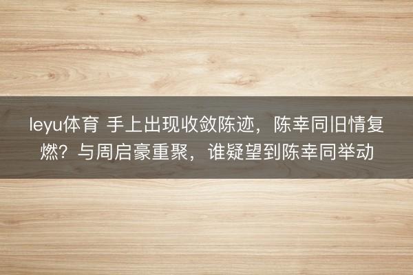 leyu体育 手上出现收敛陈迹，陈幸同旧情复燃？与周启豪重聚，谁疑望到陈幸同举动