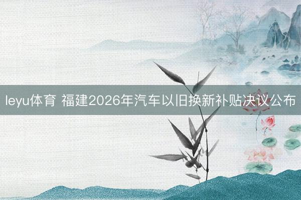 leyu体育 福建2026年汽车以旧换新补贴决议公布