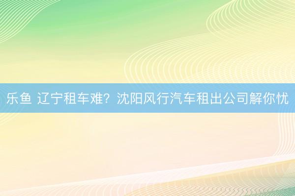 乐鱼 辽宁租车难?沈阳风行汽车租出公司解你忧