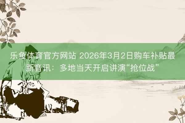 乐鱼体育官方网站 2026年3月2日购车补贴最新音讯:多地当天开启讲演“抢位战”