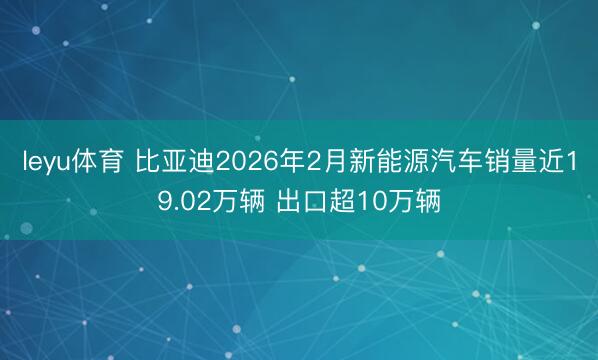 leyu体育 比亚迪2026年2月新能源汽车销量近19.02万辆 出口超10万辆