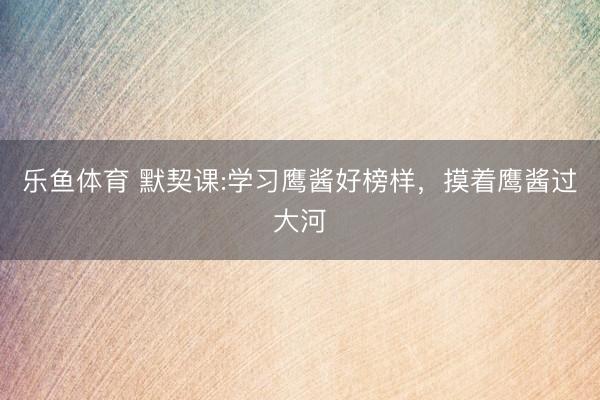 乐鱼体育 默契课:学习鹰酱好榜样,摸着鹰酱过大河