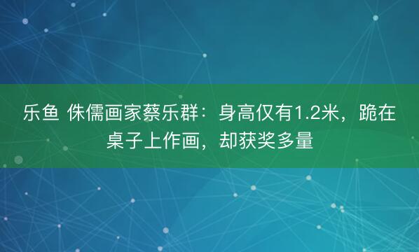 乐鱼 侏儒画家蔡乐群：身高仅有1.2米，跪在桌子上作画，却获奖多量