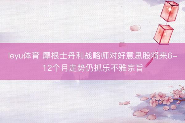 leyu体育 摩根士丹利战略师对好意思股将来6-12个月走势仍抓乐不雅宗旨